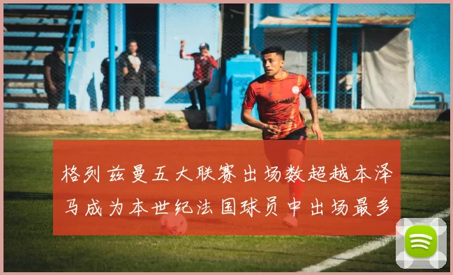 格列兹曼五大联赛出场数超越本泽马成为本世纪法国球员中出场最多者