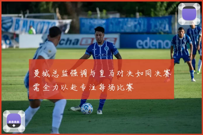 曼城总监强调与皇马对决如同决赛需全力以赴专注每场比赛