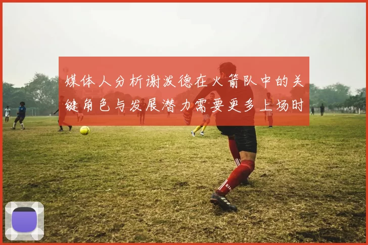 媒体人分析谢泼德在火箭队中的关键角色与发展潜力需要更多上场时间