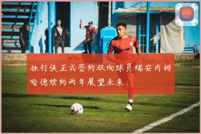 独行侠正式签约双向球员瑞安内姆哈德续约两年展望未来