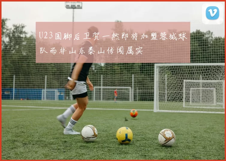 U23国脚后卫贺一然即将加盟蓉城球队而非山东泰山传闻属实