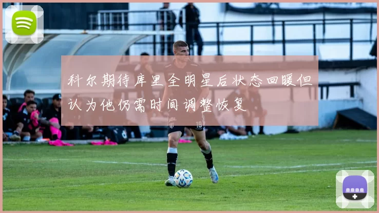 科尔期待库里全明星后状态回暖但认为他仍需时间调整恢复