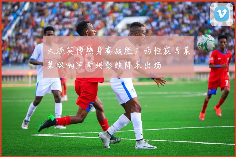 大连英博热身赛战胜广西恒宸马莱莱双响阿奇姆彭缺阵未出场