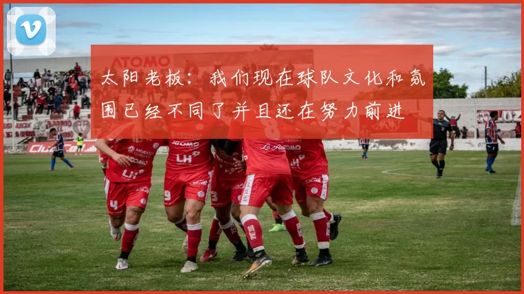 太阳老板：我们现在球队文化和氛围已经不同了并且还在努力前进
