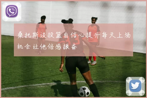 桑托斯谈投篮自信心提升每天上场机会让他倍感振奋
