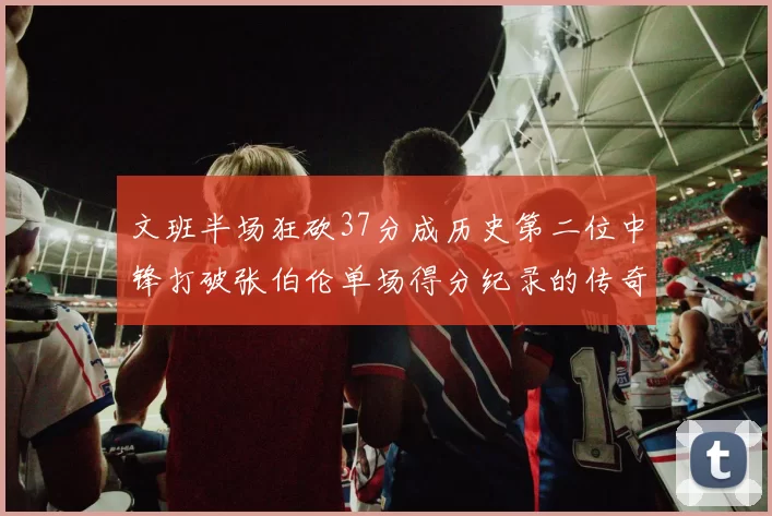 文班半场狂砍37分成历史第二位中锋打破张伯伦单场得分纪录的传奇时刻