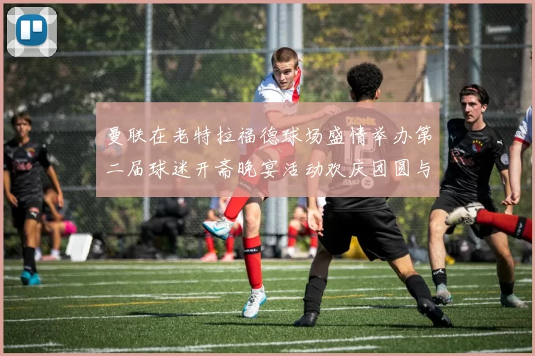 曼联在老特拉福德球场盛情举办第二届球迷开斋晚宴活动欢庆团圆与友谊