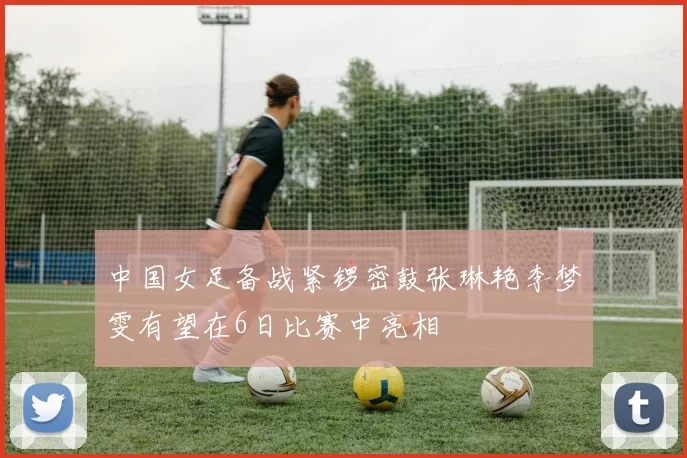 中国女足备战紧锣密鼓张琳艳李梦雯有望在6日比赛中亮相