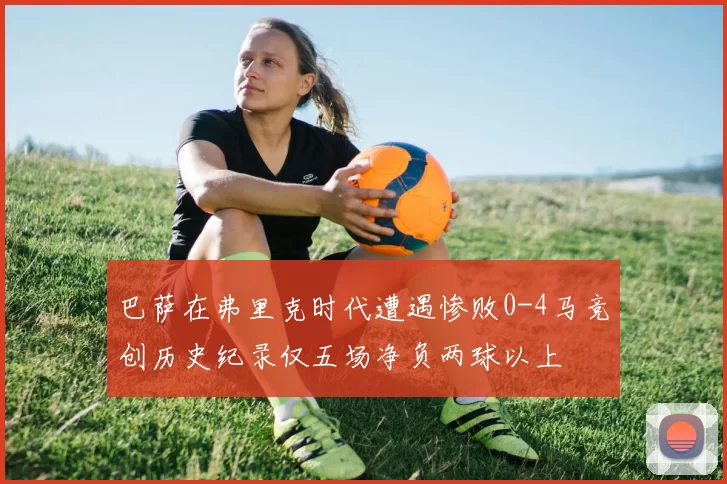巴萨在弗里克时代遭遇惨败0-4马竞创历史纪录仅五场净负两球以上