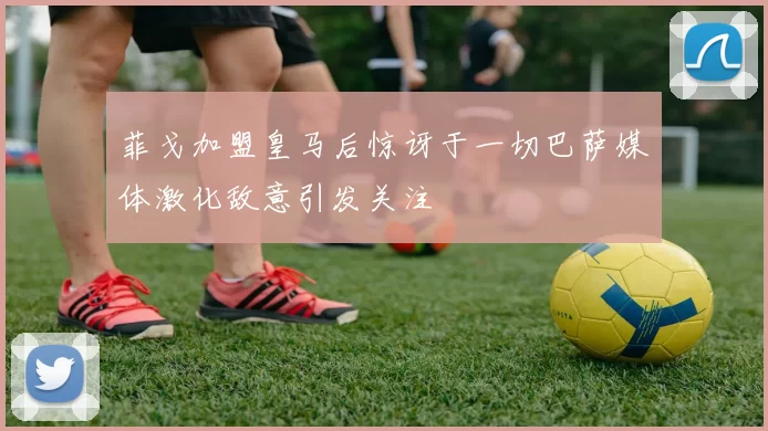 菲戈加盟皇马后惊讶于一切巴萨媒体激化敌意引发关注
