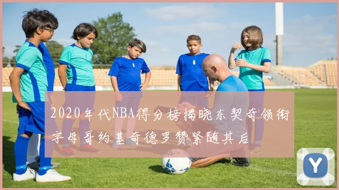 2020年代NBA得分榜揭晓东契奇领衔字母哥约基奇德罗赞紧随其后