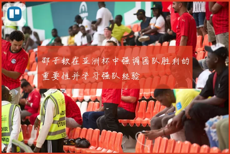 邵子钦在亚洲杯中强调团队胜利的重要性并学习强队经验