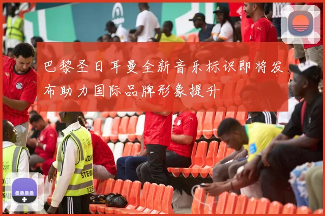 巴黎圣日耳曼全新音乐标识即将发布助力国际品牌形象提升