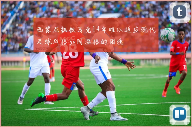 西蒙尼执教马竞14年难以适应现代足球风格如同温格的困境