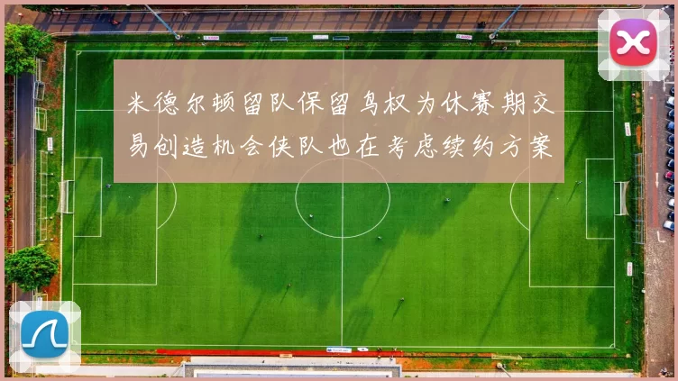 米德尔顿留队保留鸟权为休赛期交易创造机会侠队也在考虑续约方案