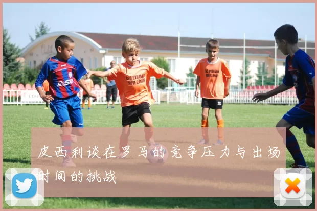 皮西利谈在罗马的竞争压力与出场时间的挑战