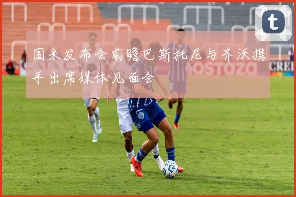 国米发布会前瞻巴斯托尼与齐沃携手出席媒体见面会