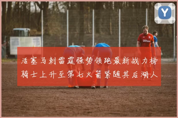 活塞马刺雷霆强势领跑最新战力榜骑士上升至第七火箭紧随其后湖人排名第十一