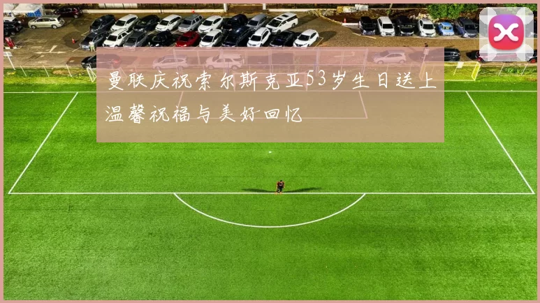 曼联庆祝索尔斯克亚53岁生日送上温馨祝福与美好回忆