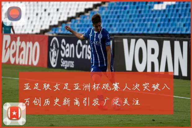 亚足联女足亚洲杯观赛人次突破八万创历史新高引发广泛关注